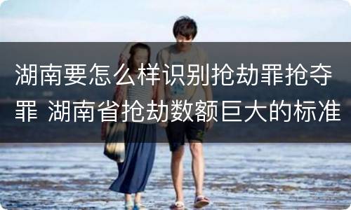 湖南要怎么样识别抢劫罪抢夺罪 湖南省抢劫数额巨大的标准