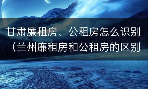 甘肃廉租房、公租房怎么识别（兰州廉租房和公租房的区别）