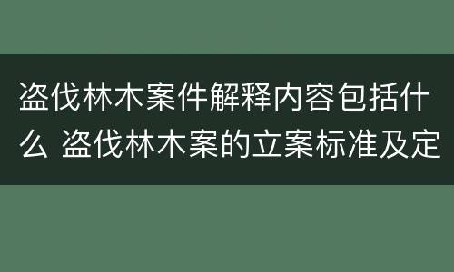 盗伐林木案件解释内容包括什么 盗伐林木案的立案标准及定罪与量刑