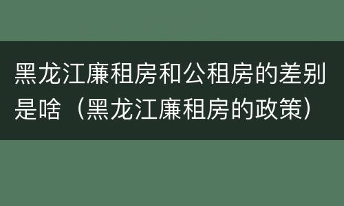 黑龙江廉租房和公租房的差别是啥（黑龙江廉租房的政策）