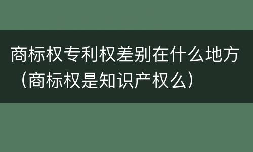 商标权专利权差别在什么地方（商标权是知识产权么）