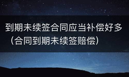 到期未续签合同应当补偿好多（合同到期未续签赔偿）