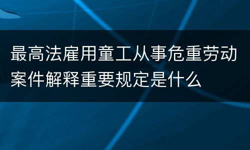 最高法雇用童工从事危重劳动案件解释重要规定是什么