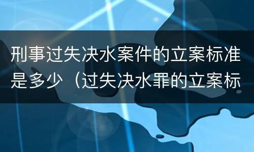 刑事过失决水案件的立案标准是多少（过失决水罪的立案标准）