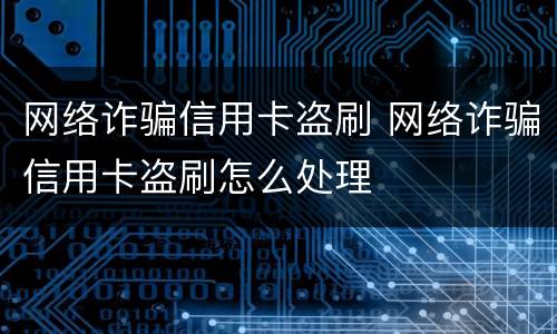 网络诈骗信用卡盗刷 网络诈骗信用卡盗刷怎么处理