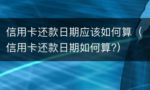 信用卡还款日期应该如何算（信用卡还款日期如何算?）