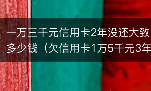 一万三千元信用卡2年没还大致多少钱（欠信用卡1万5千元3年没还了）