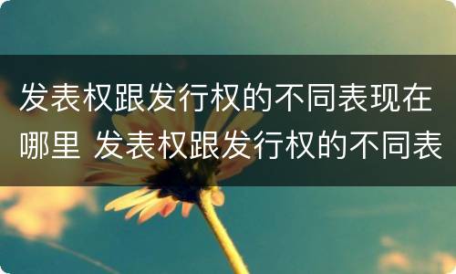 发表权跟发行权的不同表现在哪里 发表权跟发行权的不同表现在哪里举例