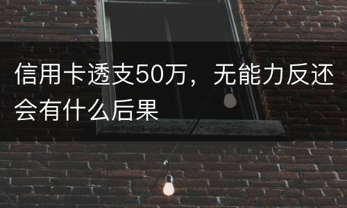 信用卡透支50万，无能力反还会有什么后果