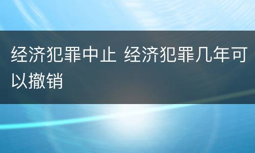 经济犯罪中止 经济犯罪几年可以撤销