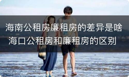 海南公租房廉租房的差异是啥 海口公租房和廉租房的区别