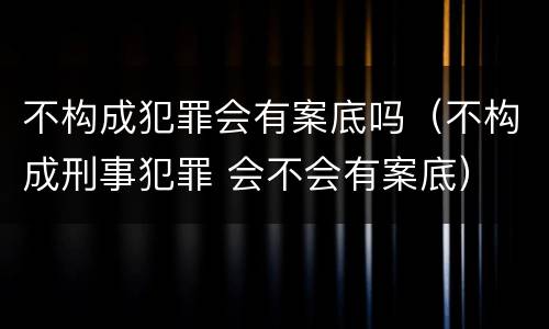 不构成犯罪会有案底吗（不构成刑事犯罪 会不会有案底）