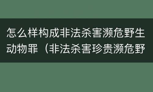 怎么样构成非法杀害濒危野生动物罪（非法杀害珍贵濒危野生动物罪判例）