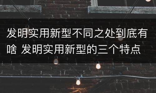 发明实用新型不同之处到底有啥 发明实用新型的三个特点