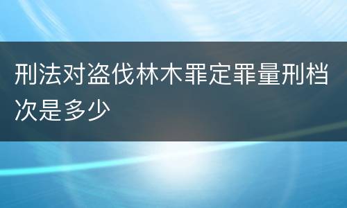 刑法对盗伐林木罪定罪量刑档次是多少