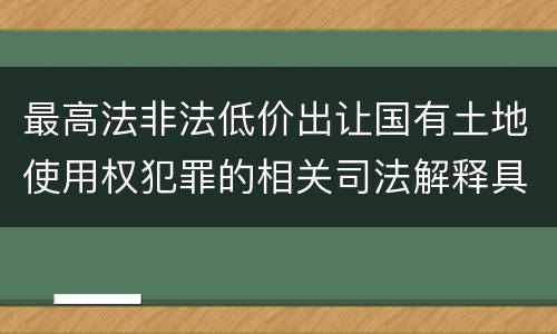 最高法非法低价出让国有土地使用权犯罪的相关司法解释具体有哪些主要规定