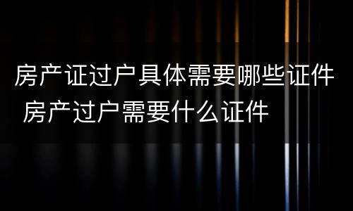 房产证过户具体需要哪些证件 房产过户需要什么证件