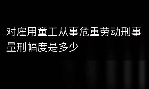 对雇用童工从事危重劳动刑事量刑幅度是多少