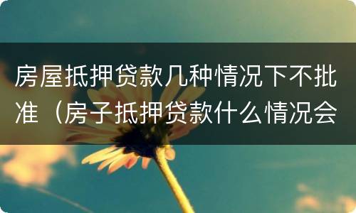 房屋抵押贷款几种情况下不批准（房子抵押贷款什么情况会拒贷）