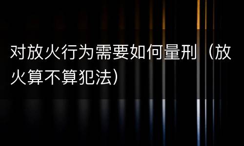 对放火行为需要如何量刑（放火算不算犯法）