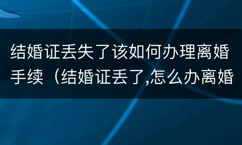 结婚证丢失了该如何办理离婚手续（结婚证丢了,怎么办离婚手续）