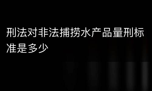 刑法对非法捕捞水产品量刑标准是多少