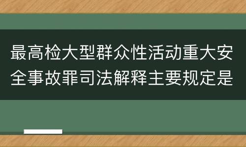 最高检大型群众性活动重大安全事故罪司法解释主要规定是什么