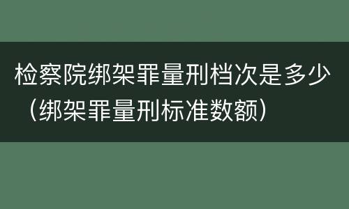 检察院绑架罪量刑档次是多少（绑架罪量刑标准数额）