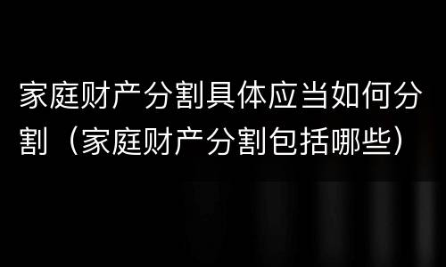 家庭财产分割具体应当如何分割（家庭财产分割包括哪些）