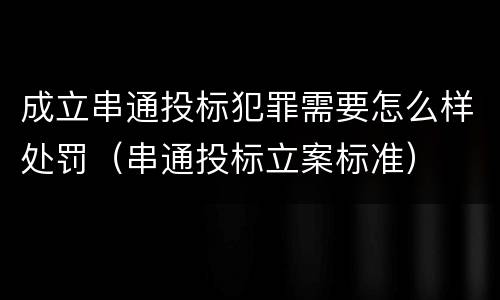 成立串通投标犯罪需要怎么样处罚（串通投标立案标准）