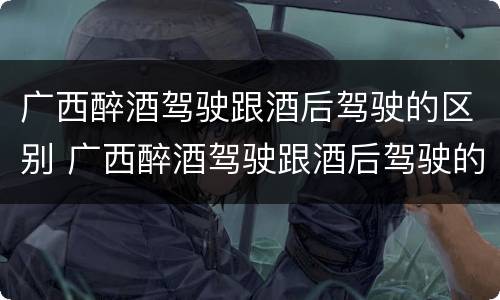 广西醉酒驾驶跟酒后驾驶的区别 广西醉酒驾驶跟酒后驾驶的区别是什么