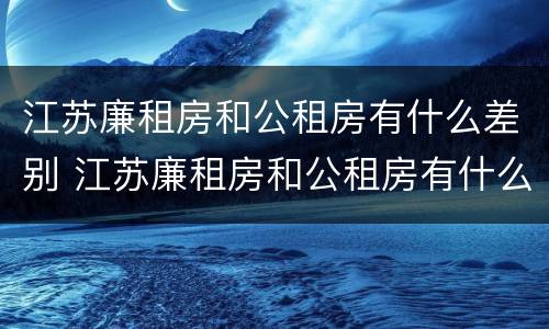 江苏廉租房和公租房有什么差别 江苏廉租房和公租房有什么差别嘛