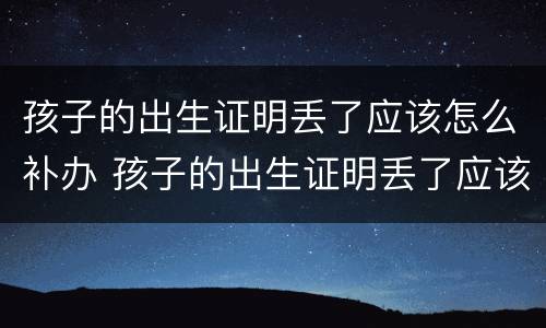 孩子的出生证明丢了应该怎么补办 孩子的出生证明丢了应该怎么补办呢