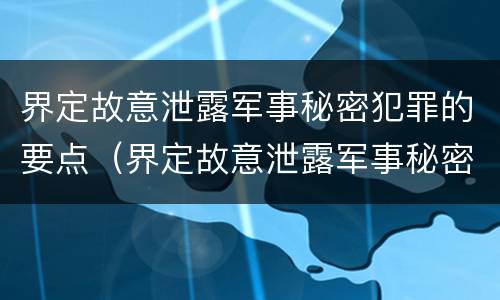 界定故意泄露军事秘密犯罪的要点（界定故意泄露军事秘密犯罪的要点是）