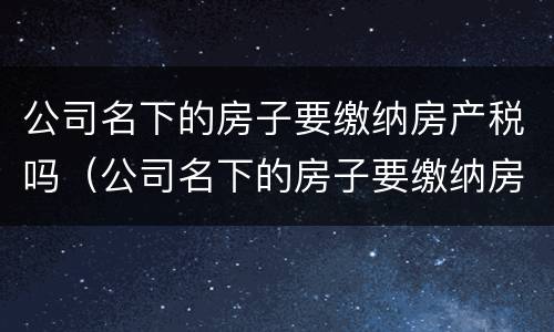 公司名下的房子要缴纳房产税吗（公司名下的房子要缴纳房产税吗）