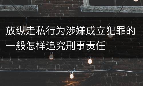 放纵走私行为涉嫌成立犯罪的一般怎样追究刑事责任