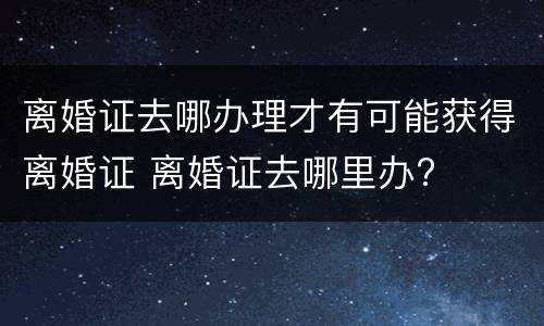 离婚证去哪办理才有可能获得离婚证 离婚证去哪里办?