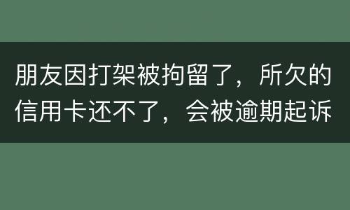 朋友因打架被拘留了，所欠的信用卡还不了，会被逾期起诉吗？可以等出来之后再接着还吗