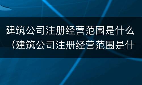 建筑公司注册经营范围是什么（建筑公司注册经营范围是什么样的）