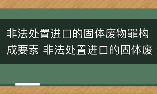 非法处置进口的固体废物罪构成要素 非法处置进口的固体废物罪构成要素是什么