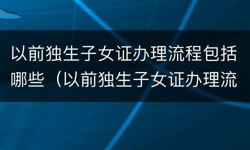 以前独生子女证办理流程包括哪些（以前独生子女证办理流程包括哪些东西）