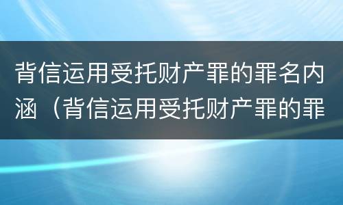 背信运用受托财产罪的罪名内涵（背信运用受托财产罪的罪名内涵是什么）