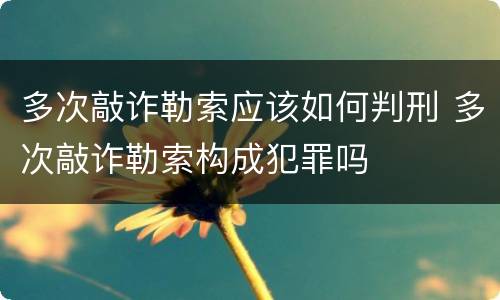 多次敲诈勒索应该如何判刑 多次敲诈勒索构成犯罪吗