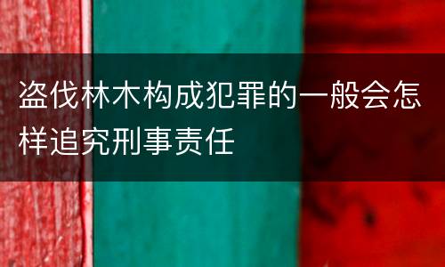 盗伐林木构成犯罪的一般会怎样追究刑事责任