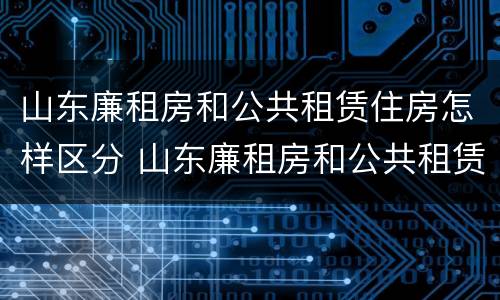 山东廉租房和公共租赁住房怎样区分 山东廉租房和公共租赁住房怎样区分的