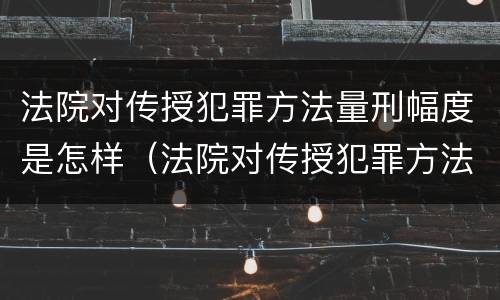 法院对传授犯罪方法量刑幅度是怎样（法院对传授犯罪方法量刑幅度是怎样定的）