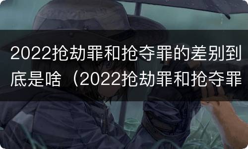 2022抢劫罪和抢夺罪的差别到底是啥（2022抢劫罪和抢夺罪的差别到底是啥呢）