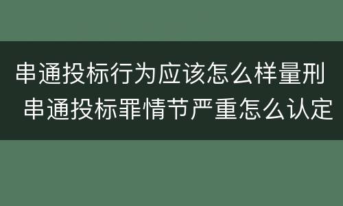 串通投标行为应该怎么样量刑 串通投标罪情节严重怎么认定