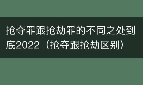 抢夺罪跟抢劫罪的不同之处到底2022（抢夺跟抢劫区别）