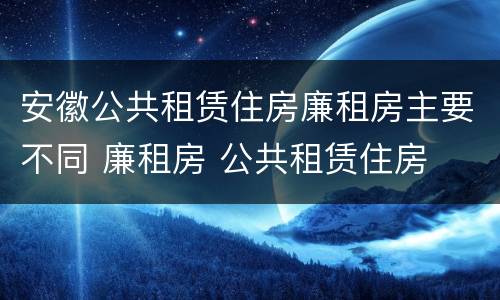 安徽公共租赁住房廉租房主要不同 廉租房 公共租赁住房